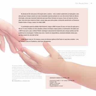 49
Paulo Alexandre Barbosa
Na década de 80, havia pouca informação sobre o autismo – não se sabiam exatamente as implicações e solu-
ções para que crianças e jovens com essa necessidade especial pudessem ter uma vida normal. Diante da falta de
informação, vários pais, buscando tratamento para seus filhos, formaram um grupo e foram em busca de informa-
ções. Como não havia material no Brasil, o grupo viajou para outros países, conhecendo atendimento na Dinamarca,
Estados Unidos e França, e assim, foi criada a AMA.
A coordenadora geral da entidade, Marli Bonamini, chegou à AMA há quase 20 anos, em busca de ajuda para a
filha de 15 anos. Envolveu-se como voluntária, diretora de difusão e depois passou a coordenadora. Ela explica que
a AMA trouxe para o país o método TEACCH, abordagem educacional de tratamento para crianças autistas que têm
problemas de comunicação. O método visa a dar o máximo de independência, ensinando atividades diárias para
que elas possam ter uma vida normal.
A AMA atende mais de 120 crianças e jovens de diversas regiões de São Paulo em suas duas unidades – uma
no Cambuci e outra em Parelheiros, onde ficam 20 residentes.
“O método da AMA também é dirigido aos pais, que podem
receber treinamento e participar dos cursos, porque ele
é o primeiro educador da criança. O grande problema da
família é ficar pensando na culpa que tem por ter um filho
com autismo ou qualquer outra deficiência. Acho que por
essa fase todos nós, que somos pais de pessoas especiais,
passamos. Importante é procurar logo ajuda profissio-
nal. Não deixar o tempo passar, pois quanto mais precoce
o atendimento for feito, melhor será o prognóstico dessa
criança.”
Marli Bonamini Marques, coordenadora geral
“Depois de uma avaliação, executamos o trabalho com
base no resultado, sempre utilizando a linguagem vi-
sual para que as crianças possam compreender. Pela
repetição, a criança cria o hábito para desenvolver
sozinha essas atividades.
Fabio Oliveira dos Santos, monitor
Associação de Amigos dos Autistas - AMA
Local: Rua dos Lavapés, nº 1123- Cambuci- São Paulo (SP)
Fundação: 1983
Contato: (11) 3376-4400
Site: www.ama.org.br
Programa exibido em: 19/10/07
 