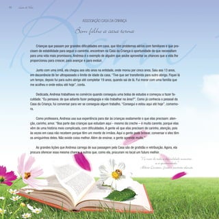 Bom F
Lição de Vida
50
Crianças que passam por grandes dificuldades em casa, que têm problemas sérios com familiares e que pre-
cisam de estabilidade para seguir o caminho, encontram na Casa da Criança a oportunidade de que necessitam
para uma vida mais promissora. Andresa é o exemplo de alguém que soube aproveitar as chances que a vida lhe
proporcionou para crescer, para avançar e para evoluir.
Junto com uma irmã, ela chegou aos oito anos na entidade, onde morou por cinco anos. Saiu aos 13 anos,
em decorrência de ter ultrapassado o limite de idade da casa. “Tive que ser transferida para outro abrigo. Fiquei lá
um tempo, depois fui para outro abrigo até completar 19 anos, quando saí de lá. Fui morar com uma família que
me acolheu e onde estou até hoje”, conta.
Dedicada, Andresa trabalhava no comércio quando conseguiu uma bolsa de estudos e começou a fazer fa-
culdade. “Eu pensava: de que adianta fazer pedagogia e não trabalhar na área?”. Como já conhecia o pessoal da
Casa da Criança, fui conversar para ver se conseguia algum trabalho. “Consegui e estou aqui até hoje”, comemo-
ra.
Como professora, Andresa usa sua experiência para dar às crianças exatamente o que elas precisam: aten-
ção, carinho, amor. “Boa parte das crianças que estudam aqui - mesmo da creche – é muito carente, porque elas
vêm de uma história meio complicada, com dificuldades. A gente vê que elas precisam de carinho, atenção, pois
às vezes em casa não recebem porque têm um monte de irmãos. Aqui a gente pode brincar, conversar e eles têm
os amiguinhos deles. Não existe coisa melhor. Além de ensinar, a gente aprende muito.”
As grandes lições que Andresa carrega de sua passagem pela Casa são de gratidão e retribuição. Agora, ela
procura oferecer essa mesma chance a outros que, como ela, procuram no local um futuro melhor.
Associação Casa da Criança
Bom filho a casa torna
“No meio de toda a dificuldade encontra-
se a oportunidade.”
Albert Einstein, físico e cientista alemão
 