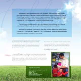 Filho51
Paulo Alexandre Barbosa
Uma epidemia de febre amarela deixou muitos órfãos na cidade de Santos. Para abrigar essas crianças e
jovens, José Xavier Carvalho de Mendonça e Aureliano de Souza Nogueira da Gama criaram em 1889 a Casa da
Criança. Ao longo da história, a entidade centenária abrigou necessitados em diferentes situações difíceis, rece-
bendo os órfãos do surto de febre amarela em 1918, desabrigados do desabamento do Monte Serrat em 1928 e
contribuindo com a Cruz Vermelha durante a Revolução Constitucionalista em 1932.
“Tivemos freiras do Imaculado Coração de Maria que por quase um século colaboraram com a obra. Elas
residiram aqui até 1985 para cuidar das crianças”, relembra o presidente, Irajá Vieira dos Santos.
Hoje, a instituição atende mais de 400 crianças e jovens, tanto em regime de abrigo como de semi-internato
– crianças de 0 a 6 anos na escola 13 de Maio e de 0 até 16 anos nos abrigos. Durante o dia, elas têm atividades
escolares e extraescolares, formando uma grande família.
“A gente procura dar um lar para essas crianças nesse período
de transição da vida delas. E fazemos isso com muito carinho,
porque lidar com o ser humano já é uma coisa delicada e lidar
com a criança é a coisa mais maravilhosa que tem. Me emociona
falar dessas coisas, lembrar as crianças que já passaram e
que a gente conseguiu dar um encaminhamento satisfatório.”
Irajá Vieira dos Santos, presidente
“Comecei aqui há 30 anos. Eu vim tentar – nunca tinha nem trabalhado fora.
Vim aqui e consegui, graças a Deus. Falei com a Irma Dalva e ela me chamou.
Passei na entrevista e comecei na batalha de cuidar das 180 crianças que
tinham naquela época, tudo na minha mão. Não vivo sem a Casa da Criança. Eu
recebo muitos telefonemas de pessoas que passaram por aqui. É maravilhoso.”
Francisca Cândida Pereira, coordenadora
“A criança fica com a gente desde a manhã, quando tem toda
a parte curricular. Ela aprende coordenação motora, per-
cepção visual, vida prática. Toda parte de desenvolvimento
é dada pra criança. Isso sem contar que os pais sabem que
estão deixando os filhos em um lugar tranquilo, acolhe-
dor, em que são passados valores para a criança.”
Cléa Relvas Barral, diretora pedagógica
Associação Casa da Criança
Local: Avenida Conselheiro Rodrigues Alves, nº 120
Macuco- Santos (SP)
Fundação: 1889
Contato: (13) 3222-4500
Site: www.casadacriancasantos.org.br
Programa exibido em: 02/11/07
 