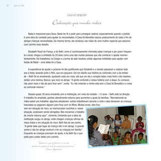 Lição de Vida
52
Nada é impossível para Deus. Basta ter fé e pedir para conseguir realizar, especialmente quando o pedido
é uma obra de caridade para ajudar os necessitados. A Casa Vó Benedita nasceu praticamente do nada a fim de
abrigar crianças necessitadas. Da mesma forma, ela renasceu nas mãos de uma mulher especial que assumiu
com carinho esse desafio.
Elizabeth Rovai de França, a tia Beth, como é carinhosamente chamada pelas crianças e por quem frequen-
ta o local, chegou à entidade há 29 anos como uma das muitas pessoas que vão conhecer e ajudar momen-
taneamente. Ela trabalhava na Cosipa e a turma da sala resolveu visitar algumas entidades para ajudar com
festas de Natal – uma delas foi a Casa.
A experiência de ajudar o próximo foi tão gratificante que Elizabeth e o marido passaram a realizar todo
ano a festa, levando junto o filho, que era pequeno. Daí em diante sua história se confundiu com a da entida-
de – Beth foi se envolvendo, ajudando cada vez mais, até que um dia o coração bateu mais forte e ela resolveu
adotar uma menina, Bianca, que vivia no abrigo. “A gente confunde a nossa história com a daqui. Eu comecei,
não parei mais e não dá para ficar sem”, conta. “Eu não entendo a minha vida sem a Casa Vó Benedita e a coisa
se confunde mesmo.”
Desses quase 30 anos envolvida com a instituição, em mais da metade – 15 anos – Beth está na direção.
O trabalho foi ampliado, ganhou atendimento noturno para aumentar a ajuda às famílias. “Normalmente as
mães saíam pra trabalhar, algumas estudavam, outras trabalhavam durante a noite e elas deixavam as crianças
trancadas ou pagavam alguém para ficar com os filhos. Muitas vezes, eles fica-
vam em situação de risco, se machucavam sozinhos e, nessa
situação, acabavam sendo abrigados. Nós iniciamos o trabalho
de creche noturna aqui”, comenta. Contando que a ideia da
instituição surgiu no abrigo, onde chegam crianças vítimas de
maus tratos e em situação de risco, Beth fala do seu sonho.
“A gente sabe que lugar de criança não é em abrigo. O grande
sonho é não ter abrigo nenhum e ter as crianças em família”.
Enquanto as crianças precisam de ajuda, a tia Beth faz o que
pode para cuidar delas com carinho.
Casa Vó Benedita
Dedicação que muda vidas
“Façamos o que pudermos e, se não
pudermos, peçamos a Deus para que possamos.”
Santo Agostinho
 