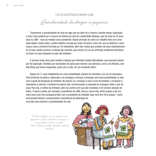 Lição de Vida
56
Transformar a grandiosidade da vida em algo que vai além de si mesmo, doando tempo, dedicação
e amor. Esse poderia ser o resumo da história de vida de Lucélia Bello Djrdjrjan, que há mais de 25 anos
atua no LAM – mais da metade como presidente. Dando exemplo de como um trabalho feito com amor
pode ajudar muitas vidas, Lucélia trabalha cercada por anjos humanos, como ela, que se dedicam a essa
causa, como a diretoria formada por 35 voluntários, além dos muitos que prestam serviços voluntariamen-
te na casa, dando carinho a crianças tão carentes, que moram no Lar por enfrentar problemas familiares
ou ficam na casa enquanto os pais vão trabalhar.
É preciso muito amor para receber crianças que enfrentam tantas dificuldades, que precisam passar
por tal superação. Famílias que necessitam de apoio para retomar sua estrutura, como a de Adriana, com
três filhos que foram amparados, junto com a mãe, em um momento difícil.
Depois de 11 anos trabalhando em uma contabilidade, Adriana foi demitida e viu-se em desespero.
Teve síndrome do pânico, depressão e só conseguiu começar a enxergar uma nova possibilidade na vida
com a ajuda da terapeuta da entidade. No próprio Lar, começou a fazer curso de bordado, a recuperar a
autoestima e retomar o controle da própria vida, comemorando a conquista de conseguir voltar a sair de
casa. Para ela, o melhor da entidade, além do carinho com que são recebidos, é ter sempre atenção de
todos. “A dona Lucélia, por exemplo, é presidente do LAM, mas eu, como mãe, tenho acesso a ela. Em
outro local você não conseguiria falar com a presidente da entidade. Aqui você tem livre acesso”, conta
emocionada Adriana, comprovando a importância da dedicação de
uma líder para iluminar a grandiosidade da vida.
Lar de Assistência ao Menor (LAM)
Grandiosidade de abrigar os pequenos
“O líder é alguém que nos inspira a não
apequenar a vida, o trabalho, a empresa, a
comunidade, a nação, o mundo.”
Mário Sergio Cortella, educador e filósofo
brasileiro
 