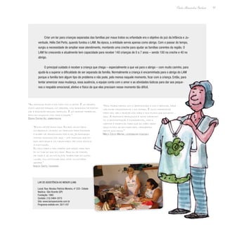 57
Paulo Alexandre Barbosa
Criar um lar para crianças separadas das famílias por maus tratos ou orfandade era o objetivo do juiz da Infância e Ju-
ventude, Hélio Del Porto, quando fundou o LAM. Na época, a entidade servia apenas como abrigo. Com o passar do tempo,
surgiu a necessidade de ampliar esse atendimento, montando uma creche para ajudar as famílias carentes da região. O
LAM foi crescendo e atualmente tem capacidade para receber 140 crianças de 0 a 7 anos – sendo 100 na creche e 40 no
abrigo.
O principal cuidado é receber a criança que chega – especialmente a que vai para o abrigo – com muito carinho, para
ajudá-la a superar a dificuldade de ser separada da família. Normalmente a criança é encaminhada para o abrigo do LAM
porque a família tem algum tipo de problema e não pode, pelo menos naquele momento, ficar com a criança. Então, para
tentar amenizar essa mudança, essa ausência, a equipe conta com o amor e as atividades lúdicas para dar aos peque-
nos o respaldo emocional, afetivo e físico de que eles precisam nesse momento tão difícil.
“As crianças ficam o dia todo com a gente. É um desafio
muito grande porque, na verdade, nós ajudamos na forma-
ção e educação dessas crianças. É um grande trabalho,
feito em conjunto com toda a equipe.”
Débora Cristina Vaz, administradora
“Estou há 13 anos aqui. Eu era voluntária,
colaborava levando as crianças para passear
e acabei me apaixonando por elas. Já passaram
muitas crianças por aqui – até crianças que fo-
ram adotadas e voltaram para ver como estava
a instituição.
Eu falo para o meu marido que passo mais tem-
po no Lar do que em casa. Aqui eu me formei,
me casei e se um dia eu for trabalhar em outro
lugar, vou continuar aqui como voluntária
sempre.”
Ivanúzia Santos, funcionária
“Nós trabalhamos com o aprendizado e com o brincar, para
não ficar massacrante o dia inteiro. É muito importante
para nós ver o prazer das mães e dos filhos que estudam
aqui. A proposta pedagógica é muito importan-
te, a administração é fundamental, mas o
carinho é essencial para que as mães vejam
seus filhos se sentirem bem, verdadeira-
mente acolhidos.”
Mirela Coelho Martins, coordenadora pedagógica
Lar de Assistência ao Menor (LAM)
Local: Rua: Nicolau Patrício Moreira, nº 225- Cidade
Naútica- São Vicente (SP)
Fundação: 1965
Contato: (13) 3464-3373
Site: www.lamsaovicente.com.br
Programa exibido em: 30/11/07
 