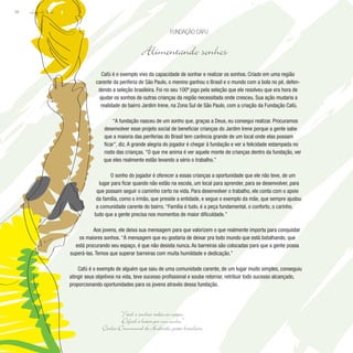 Lição de Vida
58
Cafú é o exemplo vivo da capacidade de sonhar e realizar os sonhos. Criado em uma região
carente da periferia de São Paulo, o menino ganhou o Brasil e o mundo com a bola no pé, defen-
dendo a seleção brasileira. Foi no seu 100º jogo pela seleção que ele resolveu que era hora de
ajudar os sonhos de outras crianças da região necessitada onde cresceu. Sua ação mudaria a
realidade do bairro Jardim Irene, na Zona Sul de São Paulo, com a criação da Fundação Cafú.
“A fundação nasceu de um sonho que, graças a Deus, eu consegui realizar. Procuramos
desenvolver esse projeto social de beneficiar crianças do Jardim Irene porque a gente sabe
que a maioria das periferias do Brasil tem carência grande de um local onde elas possam
ficar”, diz. A grande alegria do jogador é chegar à fundação e ver a felicidade estampada no
rosto das crianças. “O que me anima é ver aquele monte de crianças dentro da fundação, ver
que eles realmente estão levando a sério o trabalho.”
O sonho do jogador é oferecer a essas crianças a oportunidade que ele não teve, de um
lugar para ficar quando não estão na escola, um local para aprender, para se desenvolver, para
que possam seguir o caminho certo na vida. Para desenvolver o trabalho, ele conta com o apoio
da família, como o irmão, que preside a entidade, e segue o exemplo da mãe, que sempre ajudou
a comunidade carente do bairro. “Família é tudo, é a peça fundamental, o conforto, o carinho,
tudo que a gente precisa nos momentos de maior dificuldade.”
Aos jovens, ele deixa sua mensagem para que valorizem o que realmente importa para conquistar
os maiores sonhos. “A mensagem que eu gostaria de deixar pra todo mundo que está batalhando, que
está procurando seu espaço, é que não desista nunca. As barreiras são colocadas para que a gente possa
superá-las. Temos que superar barreiras com muita humildade e dedicação.”
Cafú é o exemplo de alguém que saiu de uma comunidade carente, de um lugar muito simples, conseguiu
atingir seus objetivos na vida, teve sucesso profissional e soube retornar, retribuir todo sucesso alcançado,
proporcionando oportunidades para os jovens através dessa fundação.
Fundação CafU
Alimentando sonhos
“Fácil é sonhar todas as noites.
Difícil é lutar por um sonho.”
Carlos Drummond de Andrade, poeta brasileiro
 