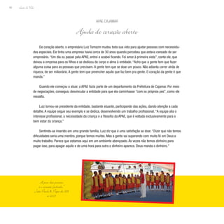 Lição de Vida
60
De coração aberto, o empresário Luiz Tomazin mudou toda sua vida para ajudar pessoas com necessida-
des especiais. Ele tinha uma empresa havia cerca de 30 anos quando percebeu que estava cansado de ser
empresário. “Um dia eu passei pela APAE, entrei e acabei ficando. Foi amor à primeira vista”, conta ele, que
deixou a empresa para os filhos e se dedicou de corpo e alma à entidade. “Acho que a gente tem que fazer
alguma coisa para as pessoas que precisam. A gente tem que se doar um pouco. Não adianta correr atrás de
riqueza, de ser milionário. A gente tem que preencher aquilo que faz bem pra gente. O coração da gente é que
manda.”
Quando ele começou a atuar, a APAE fazia parte de um departamento da Prefeitura de Cajamar. Por meio
de negociações, conseguiu desvincular a entidade para que ela caminhasse “com os próprios pés”, como ele
ressalta.
Luiz tornou-se presidente da entidade, bastante atuante, participando das ações, dando atenção a cada
detalhe. A equipe segue seu exemplo e se dedica, desenvolvendo um trabalho profissional. “A equipe alia o
interesse profissional, a necessidade da criança e a filosofia da APAE, que é voltada exclusivamente para o
bem estar da criança.”
Sentindo-se inserido em uma grande família, Luiz diz que é uma satisfação se doar. “Dizer que não temos
dificuldades seria uma mentira, porque temos muitas. Mas a gente vai superando com muita fé em Deus e
muito trabalho. Parece que estamos aqui em um ambiente abençoado. Às vezes não temos dinheiro para
pagar isso, para apagar aquilo e de uma hora para outra o dinheiro aparece. Deus manda o dinheiro.”
Apae Cajamar
Ajuda de coração aberto
A pior das prisões
é o coração fechado.”
João Paulo II, Papa de 1978
a 2005
 