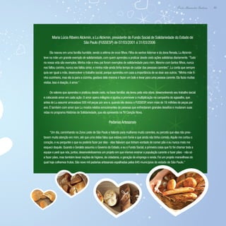 63
Paulo Alexandre Barbosa
Maria Lúcia Ribeiro Alckmin, a Lu Alckmin, presidente do Fundo Social de Solidariedade do Estado de
São Paulo (FUSSESP) de 07/03/2001 a 31/03/2006
Ela nasceu em uma família humilde, sendo a sétima de onze filhos. Filha do senhor Ademar e da dona Renata, Lu Alckmin
teve na mãe um grande exemplo de solidariedade, com quem aprendeu a praticar desde cedo ações solidárias diariamente.“Tudo
na nossa vida são exemplos. Minha mãe e meu pai foram exemplos de solidariedade para mim. Mesmo com tantos filhos, nunca
nos faltou carinho, nunca nos faltou amor, e minha mãe ainda tinha tempo de cuidar das pessoas carentes”. Lu conta que sempre
quis ser igual a mãe, desenvolver o trabalho social, porque aprendeu em casa a importância de se doar aos outros.“Minha mãe ti-
nha cozinheira, mas ela ia para a cozinha, gostava dela mesma ir fazer um bolo e levar para uma pessoa carente. Ela fazia muitas
visitas. Isso é doação, é amor.”
Os valores que aprendeu e praticou desde cedo, na base familiar, ela levou pela vida afora, desenvolvendo seu trabalho social
e colocando amor em cada ação. O amor opera milagres e ajudou a promover a multiplicação na campanha do agasalho, que
antes de Lu assumir arrecadava 500 mil peças por ano e, quando ela deixou o FUSSESP, eram mais de 18 milhões de peças por
ano. É também com amor que Lu mostra relatos emocionantes de pessoas que enfrentaram grandes desafios e mudaram suas
vidas no programa Histórias de Solidariedade, que ela apresenta na TV Canção Nova.
Padarias Artesanais
“Um dia, caminhando na Zona Leste de São Paulo e falando para mulheres muito carentes, eu percebi que elas não pres-
tavam muita atenção em mim, até que uma delas falou que estava com fome e que ainda não tinha comido.Aquilo me cortou o
coração, e eu perguntei o que eu poderia fazer por elas - elas falavam que tinham vontade de comer pão e eu nunca mais me
esqueci daquilo. Quando o Geraldo assumiu o Governo do Estado, e eu o Fundo Social, a primeira coisa que fiz foi chamar toda a
equipe e pedi que nós, juntos, desenvolvêssemos um projeto em que iríamos ensinar a população carente a fazer pães - não só
a fazer pães, mas também levar noções de higiene, de cidadania, e geração de emprego e renda. Foi um projeto maravilhoso do
qual hoje colhemos frutos. São nove mil padarias artesanais espalhadas pelos 645 municípios do estado de São Paulo.”
 