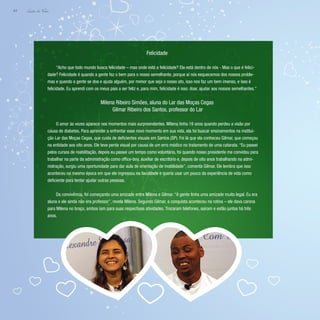 Lição de Vida
64
Felicidade
“Acho que todo mundo busca felicidade – mas onde está a felicidade? Ela está dentro de nós - Mas o que é felici-
dade? Felicidade é quando a gente faz o bem para o nosso semelhante, porque aí nós esquecemos dos nossos proble-
mas e quando a gente se doa e ajuda alguém, por menor que seja o nosso ato, isso nos faz um bem imenso, e isso é
felicidade. Eu aprendi com os meus pais a ser feliz e, para mim, felicidade é isso: doar, ajudar aos nossos semelhantes.”
Milena Ribeiro Simões, aluna do Lar das Moças Cegas
Gilmar Ribeiro dos Santos, professor do Lar
O amor às vezes aparece nos momentos mais surpreendentes. Milena tinha 19 anos quando perdeu a visão por
causa de diabetes. Para aprender a enfrentar esse novo momento em sua vida, ela foi buscar ensinamentos na institui-
ção Lar das Moças Cegas, que cuida de deficientes visuais em Santos (SP). Foi lá que ela conheceu Gilmar, que começou
na entidade aos oito anos. Ele teve perda visual por causa de um erro médico no tratamento de uma catarata. “Eu passei
pelos cursos de reabilitação, depois eu passei um tempo como voluntário, foi quando nosso presidente me convidou para
trabalhar na parte da administração como office-boy, auxiliar de escritório e, depois de oito anos trabalhando na admi-
nistração, surgiu uma oportunidade para dar aula de orientação de mobilidade”, comenta Gilmar. Ele lembra que isso
aconteceu na mesmo época em que ele ingressou na faculdade e queria usar um pouco da experiência de vida como
deficiente para tentar ajudar outras pessoas.
Da convivência, foi começando uma amizade entre Milena e Gilmar. “A gente tinha uma amizade muito legal. Eu era
aluna e ele ainda não era professor”, revela Milena. Segundo Gilmar, a conquista aconteceu na rotina – ele dava carona
para Milena no braço, ambos iam para suas respectivas atividades. Trocaram telefones, saíram e estão juntos há três
anos.
 