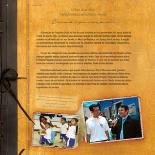 Lição de Vida
66
A produção do Programa Lição de Vida fez uma surpresa ao seu apresentador um pouco antes da
virada do ano de 2007, ao realizar uma gravação especial na sede da Fundação Paulo Gomes Barbosa,
trabalho social idealizado por sua família, no Morro do Pacheco, em Santos, litoral paulista. A edição,
excepcionalmente apresentada na ocasião pelo Pe. Cleidimar Moreira, da Comunidade Canção Nova,
foi marcada por muita emoção e boas lembranças.
Em vez de crianças nas ruas expostas aos riscos da violência, aos problemas com drogas, vemos
crianças jogando xadrez, capoeira, praticando esportes, lendo. Essa foi a transformação social que a
Fundação Pagoba provocou na comunidade carente do Pacheco. O local não foi escolhido por acaso:
foi ali que cresceu o homenageado que dá nome à entidade, Paulo Gomes Barbosa.
Paulo Gomes Barbosa perdeu o pai quando tinha oito anos. Como filho mais velho, precisou
trabalhar para ajudar a mãe. Começou como engraxate de sapatos, vendeu palhinha nas feiras livres,
foi vendedor ambulante, vendedor de pipoca no cinema. Com determinação, Paulo Gomes Barbosa
mudou o rumo de sua história - foi trabalhar no ramo de café, formou-se em Direito, tornou-se político
e chegou a ser prefeito de sua cidade, um exemplo de que força de vontade e perseverança são os
ingredientes do sucesso.
Fundação Paulo Gomes Barbosa - Pagoba
Especial de ano novo
Construindo hoje um novo amanhã
“Quando vejo uma criança, ela inspira-me
dois sentimentos: ternura pelo que é, e respeito
pelo que pode vir a ser.”
Louis Pasteur, cientista francês
 