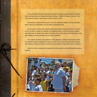 Lição de Vida
68
Oferecer atividades educativas e lazer para as crianças no horário em que elas estão fora da escola.
Esse é o principal objetivo da Fundação Paulo Gomes Barbosa – PAGOBA. O trabalho é dividido em cinco
eixos principais: educação, cultura, esporte, saúde e geração de renda.
Recentemente, a entidade também ganhou uma creche- Maria Ignez Barbosa, onde as mães podem
deixar os filhos com tranquilidade e sair para ganhar o sustento da família.
No eixo esporte, os alunos fazem capoeira, dança, futsal, voleibol e jogos cooperativos. É o momento
em que se trabalha a questão da cooperação e do trabalho em equipe. No eixo da educação, a entidade
disponibiliza aulas de reforço escolar, inglês e informática. O eixo cultural visa ao desenvolvimento de novas
potencialidades e promove atividades de canto, dança e artesanato.
Com o objetivo de oferecer mais qualidade de vida à população, a instituição realiza palestras sobre
como prevenir gravidez na adolescência e doenças, de uma forma em geral. A Pagoba também promove
com frequência mutirões de cidadania e ações sociais que mobilizam a comunidade do Morro do Pacheco.
Garantir um ofício é a proposta do eixo geração de renda, através de cursos profissionalizantes para os
familiares.
 