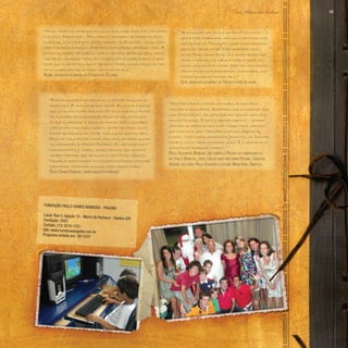 Paulo Alexandre Barbosa 69
“Nós procuramos fazer um trabalho aqui para
acolher a comunidade. Queremos que a fundação seja
uma extensão do lar, extensão da casa de cada uma
dessas pessoas. Esse é o grande objetivo – sempre
acolher as pessoas com muito amor, muito carinho,
que esse deve ser o principal caminho, sempre no
intuito, como nosso monsenhor Jonas diz, de ‘formar
homens novos para um mundo novo’. É a grande filo-
sofia desse trabalho também.”
Paulo Alexandre Barbosa, que fundou a Pagoba em homenagem ao
pai, Paulo Barbosa, junto com as suas três irmãs Rosane, Christine,
Adriane, seu irmão Paulo Eduardo e sua mãe Maria Ignez Barbosa.
“Essa fundação é um orgulho, o melhor orgulho da
minha vida. É uma satisfação ímpar. Eu nunca imaginei
que no fim da minha vida, com 70 anos, os meus filhos
me fizessem essa surpresa. Deus me deu muito mais
do que eu merecia e todos os dias eu rezo, agradeço
a Deus por tudo aquilo que eu tenho: eu tenho cinco
filhos belíssimos, eu tenho tudo que eu quis na vida .
Deus me deu a possibilidade, inclusive, de poder ajudar
os moradores do Morro Pacheco. Eu vejo essa meni-
nada descendo o morro, esses meninos que amanhã
também poderão ser advogados, dentistas, médicos.
Naquela oportunidade nós já pensávamos em estudar
para poder comandar alguma coisa nessa cidade.”
Paulo Gomes Barbosa, homenageado da fundação
“Há um tempo as crianças iam do colégio para casa e da casa para
o colégio. Depois que o Paulinho e o pai deram de presente essa
fundação, elas ocupam o tempo todinho lá. Elas têm lazer, saem
para passeios, estudam, aprendem computação, capoeira, tudo. A
rotina do morro melhorou muito e não digo só pelos meus netos,
mas pelas crianças todas. O coração fica aliviado porque é uma
coisa que a gente idealizava há muito tempo, essas crianças ten-
do o lugarzinho delas para não ficar na rua.”
Regina, moradora do morro do Pacheco há 35 anos
“A fundação veio em um momento muito bom – a
gente pode trabalhar tranquila deixando nos-
sos filhos lá. Tem muito lazer para as crian-
ças e ao mesmo tempo eles aprendem muita
coisa. Deixo minha filha lá e venho trabalhar,
tendo a certeza de que ela está segura, fa-
zendo bastante atividade. Não tem vida ociosa.
Minha filha está aprendendo computador, que
poderá ajudar no futuro dela.”
Vera, moradora do morro do Pacheco e mãe de aluna
Fundação Paulo Gomes Barbosa - Pagoba
Local: Rua 5, ligação 15 - Morro do Pacheco - Santos (SP)
Fundação: 2003
Contato: (13) 3219-1531
Site: www.fundacaopagoba.com.br
Programa exibido em: 28/12/07
 