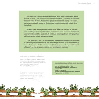 71
Paulo Alexandre Barbosa
Preocupados com a situação de pessoas desabrigadas, alguns fiéis da Paróquia Nossa Senhora
Aparecida se uniram e junto com o padre Edemur José Alves, fundaram a Casa Abrigo, da Comunidade
Assistencial Irmãos de Emaús. “Tudo aconteceu graças a Deus, a casa está aí e hoje é um sucesso,
suprindo a necessidade de pessoas que têm procurado”, comenta o presidente da entidade, Jorge
Ribeiro Serão.
Ele explica que as pessoas geralmente chegam em um estado ruim, com barba por fazer, sem
banho, em “situação de rua”. Logo tomam banho, recebem roupa nova e, se precisam de atendimento,
são encaminhadas ao médico e ao dentista. Na entidade, os residentes participam da terapia profissio-
nal, fazendo serviços na horta, jardinagem ou pintura.
A Casa Abrigo tem 43 leitos – 30 para internos e 13 ficam à disposição da migração, para receber
os que passam pela cidade. Há ainda três leitos reservados para mulheres. Em 10 anos de trabalho, já
foram realizados mais de 8 mil atendimentos a desabrigados que passam pelo programa “Resgatando
a Cidadania”, que visa a preparar os residentes para se reintegrarem à sociedade.
“Casa pessoa que passa aqui é uma história,
uma situação, é um irmão. Nós acolhemos e
vemos o que podemos fazer. A espiritualidade
é trabalhada nas orações feitas por voluntá-
rios, que vêm participar. Temos uma capela, mas
respeitamos a religião de cada um.”
Padre Edemur José Alves, fundador
“Temos uma parceria grande com as entidades
de Votuporanga, principalmente com a Casa
Abrigo. Desenvolvemos um projeto em que
vamos buscar apoio, doações, para arrecadar
alimento para a entidade.”
Oswaldo Carvalho, colaborador da Casa Abrigo
Comunidade Assistencial Irmãos de Emaús- Casa Abrigo
Local: Rua José Messias da Silva, nº 1880
Jardim Nossa Senhora Aparecida- Votuporanga (SP)
Fundação: 1997
Contato: (17) 3421-6918
Site: www.nossasenhoravotuporanga.com.br (Casa Abrigo)
Programa exibido em: 04/01/08
 