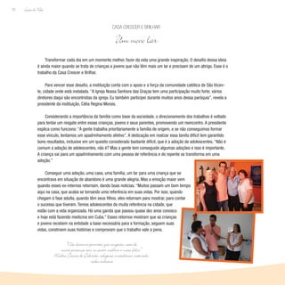 Lição de Vida
72
Transformar cada dia em um momento melhor, fazer da vida uma grande inspiração. O desafio dessa ideia
é ainda maior quando se trata de crianças e jovens que não têm mais um lar e precisam de um abrigo. Esse é o
trabalho da Casa Crescer e Brilhar.
Para vencer esse desafio, a instituição conta com o apoio e a força da comunidade católica de São Vicen-
te, cidade onde está instalada. “A Igreja Nossa Senhora das Graças tem uma participação muito forte; vários
diretores daqui são encontristas da igreja. Eu também participei durante muitos anos dessa paróquia”, revela a
presidente da instituição, Célia Regina Morais.
Considerando a importância da família como base da sociedade, o direcionamento dos trabalhos é voltado
para tentar um resgate entre essas crianças, jovens e seus parentes, promovendo um reencontro. A presidente
explica como funciona: “A gente trabalha prioritariamente a família de origem, e se não conseguimos formar
esse vínculo, tentamos um apadrinhamento afetivo”. A dedicação em realizar essa tarefa difícil tem garantido
bons resultados, inclusive em um quesito considerado bastante difícil, que é a adoção de adolescentes. “Não é
comum a adoção de adolescentes, não é? Mas a gente tem conseguido algumas adoções e isso é importante.
A criança vai para um apadrinhamento com uma pessoa de referência e de repente se transforma em uma
adoção.”
Conseguir uma adoção, uma casa, uma família, um lar para uma criança que se
encontrava em situação de abandono é uma grande alegria. Mas a emoção maior vem
quando esses ex-internos retornam, dando boas notícias. “Muitos passam um bom tempo
aqui na casa, que acaba se tornando uma referência em suas vidas. Por isso, quando
chegam à fase adulta, quando têm seus filhos, eles retornam para mostrar, para contar
o sucesso que tiveram. Temos adolescentes de muita referência na cidade, que
estão com a vida organizada. Há uma garota que passou quase dez anos conosco
e hoje está fazendo medicina em Cuba.” Esses retornos mostram que as crianças
e jovens recebem na entidade a base necessária para a formação, seguem suas
vidas, constroem suas histórias e comprovam que o trabalho vale a pena.
Casa Crescer e Brilhar
Um novo lar
“Não devemos permitir que ninguém saia de
nossa presença sem se sentir melhor e mais feliz.”
Madre Tereza de Calcutá, religiosa macedônia, naturali-
zada indiana
 