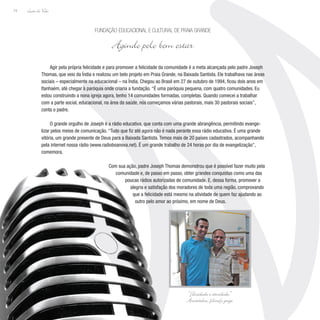 Lição de Vida
74
Agir pela própria felicidade e para promover a felicidade da comunidade é a meta alcançada pelo padre Joseph
Thomas, que veio da Índia e realizou um belo projeto em Praia Grande, na Baixada Santista. Ele trabalhava nas áreas
sociais – especialmente na educacional – na Índia. Chegou ao Brasil em 27 de outubro de 1994, ficou dois anos em
Itanhaém, até chegar à paróquia onde criaria a fundação. “É uma paróquia pequena, com quatro comunidades. Eu
estou construindo a nona igreja agora, tenho 14 comunidades formadas, completas. Quando comecei a trabalhar
com a parte social, educacional, na área da saúde, nós começamos várias pastorais, mais 30 pastorais sociais”,
conta o padre.
O grande orgulho de Joseph é a rádio educativa, que conta com uma grande abrangência, permitindo evange-
lizar pelos meios de comunicação. “Tudo que fiz até agora não é nada perante essa rádio educativa. É uma grande
vitória, um grande presente de Deus para a Baixada Santista. Temos mais de 20 países cadastrados, acompanhando
pela internet nossa rádio (www.radioboanova.net). É um grande trabalho de 24 horas por dia de evangelização”,
comemora.
Com sua ação, padre Joseph Thomas demonstrou que é possível fazer muito pela
comunidade e, de passo em passo, obter grandes conquistas como uma das
poucas rádios autorizadas de comunidade. E, dessa forma, promover a
alegria e satisfação dos moradores de toda uma região, comprovando
que a felicidade está mesmo na atividade de quem faz ajudando ao
outro pelo amor ao próximo, em nome de Deus.
Fundação Educacional e Cultural de Praia Grande
Agindo pelo bem estar
“Felicidade é atividade.”
Aristóteles, filósofo grego
 