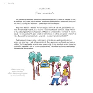 Lição de Vida
76
Um portal em uma alameda de árvores anuncia a proposta da República: “Caminho da Liberdade”. A gran-
de liberdade da vida é sonhar com dias melhores, acreditar em um futuro possível. Liberdade para sonhar uma
nova vida é o que a República proporciona a quem se dispõe a atravessar o portal.
Felipe ousou atravessar e descobriu uma nova vida que o esperava do outro lado, que vai além dos nove
meses de tratamento. Ex-residente, ele se recuperou e hoje ensina artesanato na entidade. Antes do tratamen-
to, ele já sabia um pouco. Aprendeu mais e agora partilha com os outros residentes a experiência. “O artesana-
to ajuda a ter mais paciência. Me ajudou bastante no tratamento e eu me esforcei para aprender o máximo”, diz
Felipe. “Eu vou continuar ensinando muito o que aprendi e vou procurar aprender mais também.”
Partilhar a experiência que o ajudou a realizar o sonho de liberdade para que tantos outros alcancem
também esse sonho. Essa é a lição de Felipe e também de Mauro, que coordena as oficinas de laborterapia na
entidade. “Eles têm que trabalhar pensando no que fizeram na vida. Eu já fui dependente químico, já passei por
comunidades terapêuticas e hoje me encontro como coordenador”, exemplifica, demonstrando que alcançar a
liberdade está ao alcance de todos.
República da Vida
Fé na caminhada
“Verdadeiramente imoral é
desistir de si mesmo.”
Clarice Lispector, escritora ucrania-
na, naturalizada brasileira
 