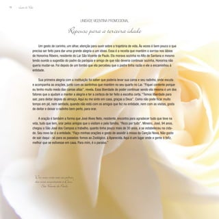 Lição de Vida
78
Um gesto de carinho, um olhar, atenção para ouvir sobre a trajetória de vida. Às vezes é bem pouco o que
precisa ser feito para dar uma grande alegria a um idoso. Essa é a receita que mantém o sorriso nos lábios
de Honorina Ribeiro, residente do Lar São Vicente de Paulo. Ela morava sozinha no Alto de Santana e mesmo
tendo ouvido a sugestão do padre da paróquia e amigo de que não deveria continuar sozinha, Honorina não
queria mudar-se. Foi depois de um tombo que ela percebeu que o padre tinha razão e ele a encaminhou à
entidade.
Sua primeira alegria com a instituição foi saber que poderia levar sua cama e seu radinho, onde escuta
e acompanha as orações, junto com os santinhos que mantém no seu quarto no Lar. “Fiquei contente porque
eu tenho muito medo das camas altas”, revela. Essa liberdade de poder continuar sendo ela mesma é um dos
fatores que a ajudam a manter a alegria e ter a certeza de ter feito a escolha certa. “Temos liberdade para
sair, para deitar depois do almoço. Aqui eu me sinto em casa, graças a Deus”. Como não pode ficar muito
tempo em pé, nem sentada, quando não está com os amigos que fez na entidade, nem com as visitas, gosta
de deitar e deixar o radinho bem perto, para orar.
A oração é também a forma que José Alves Neto, residente, encontra para agradecer tudo que teve na
vida, tudo que tem, orar pelos amigos que o visitam e pela família. “Rezo por tudo”. Mineiro, José, 94 anos,
chegou a São José dos Campos a trabalho, quanto tinha pouco mais de 30 anos, e se estabeleceu na cida-
de. Seu novo lar é a entidade. “Faço minhas orações e gosto de assistir à missa da Canção Nova. Não gosto
de sair daqui - só para os passeios: fomos ao Zoológico, à Aparecida. Aqui é um lugar onde a gente é feliz,
melhor que se estivesse em casa. Para mim, é o paraíso.”
Unidade Vicentina Promocional
Repouso para a terceira idade
“Dez vezes vocês irão aos pobres,
dez vezes encontrarão a Deus.”
São Vicente de Paulo
 