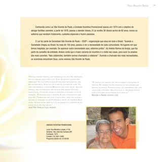 79
Paulo Alexandre Barbosa
Conhecida como Lar São Vicente de Paulo, a Unidade Vicentina Promocional nasceu em 1974 com o objetivo de
abrigar famílias carentes; a partir de 1978, passou a atender idosos. O Lar acolhe 36 idosos acima de 60 anos, viúvos ou
solteiros que recebem tratamento, cuidados especiais e fazem passeios.
O Lar faz parte da Sociedade São Vicente de Paulo – SSVP – organização que atua em todo o Brasil. “Quando a
Sociedade chegou ao Brasil, há mais de 100 anos, passou a ver a necessidade de cada comunidade. Há lugares em que
temos hospitais, por exemplo. Se aparecer outra necessidade aqui, estamos juntos”, diz Anésio Ramos de Araújo, que faz
parte do conselho da entidade. Anésio conta que o maior carisma do vicentino é a visita nas casas, para ouvir os anseios
dos mais carentes. “Nas catástrofes, também somos chamados a colaborar”. Ouvindo o chamado dos mais necessitados,
os vicentinos encontram Deus, como ensinou São Vicente de Paulo.
“Muitos chegam tristes, sem esperança na vida. Dá impressão
que vai chegar aqui e ser o fim. Eles se animam quando per-
cebem que têm convivência aqui dentro, bom tratamento, são
bem alimentados. Eles voltam a sentir vontade de viver. Te-
mos, por exemplo, o senhor Benedito, que toca violão. Quando
chegou, não conversava, não falava, era triste. Ouvindo
música eles voltam às coisas do passado, a alegria volta ao
coração. A mudança aqui é grande. É uma outra família que
eles têm. Trabalhar com eles é muito bom, traz uma alegria
grande no coração da gente porque a gente vê o próprio Deus
neles. Nosso maior objetivo é levar alegria no coração deles
e eles devolvem pra gente.”
Joana D´Arc Pereira de Toledo, presidente
“A maioria dos idosos não tem ninguém e nós somos a
família. Há também muitas pessoas da comunidade que
adotam os idosos. Fazemos daqui um verdadeiro lar, uma
casa onde vivem bem. Aqui é a casa, o lar desse idoso e
onde ele acaba constituindo nova família.”
Maria Inês de Andrade, assistente social
Unidade Vicentina Promocional
Local: Rua Monteiro Lobato, nº 95
Santana- São José dos Campos (SP)
Fundação: 1974
Contato: (12) 3921-5085
Programa exibido em: 01/02/08
 