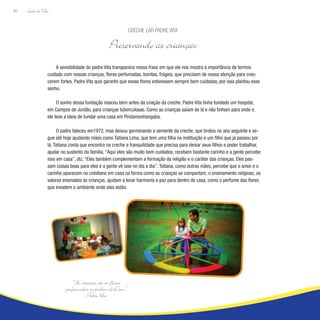 Lição de Vida
80
A sensibilidade do padre Vita transparece nessa frase em que ele nos mostra a importância de termos
cuidado com nossas crianças, flores perfumadas, bonitas, frágeis, que precisam de nossa atenção para cres-
cerem fortes. Padre Vita quis garantir que essas flores estivessem sempre bem cuidadas, por isso plantou esse
sonho.
O sonho dessa fundação nasceu bem antes da criação da creche. Padre Vita tinha fundado um hospital,
em Campos de Jordão, para crianças tuberculosas. Como as crianças saíam de lá e não tinham para onde ir,
ele teve a ideia de fundar uma casa em Pindamonhangaba.
O padre faleceu em1972, mas deixou germinando a semente da creche, que brotou no ano seguinte e se-
gue até hoje ajudando mães como Tatiana Lima, que tem uma filha na instituição e um filho que já passou por
lá. Tatiana conta que encontra na creche a tranquilidade que precisa para deixar seus filhos e poder trabalhar,
ajudar no sustento da família. “Aqui eles são muito bem cuidados, recebem bastante carinho e a gente percebe
isso em casa”, diz. “Eles também complementam a formação da religião e o caráter das crianças. Eles pas-
sam coisas boas para eles e a gente vê isso no dia a dia”. Tatiana, como outras mães, percebe que o amor e o
carinho aparecem no cotidiano em casa na forma como as crianças se comportam; o ensinamento religioso, os
valores ensinados às crianças, ajudam a levar harmonia e paz para dentro de casa, como o perfume das flores
que invadem o ambiente onde elas estão.
Creche Lar Padre Vita
Preservando as crianças
“As crianças são as flores
perfumadas no jardim de Deus.”
Padre Vita
 