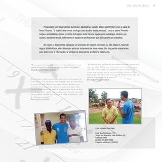 83
Paulo Alexandre Barbosa
Preocupado com dependentes químicos e alcoólatras, o padre Mauro Ziati Pereira criou a Casa do
Amor Fraterno. “O objetivo era formar um lugar para acolher essas pessoas”, conta o padre. Primeiro
surgiu o ambulatório, depois o centro de triagem onde há uma equipe com psicólogos, clínicos, psi-
quiatra, assistente social, enfermeiros e equipe de profissionais que dão suporte aos trabalhos.
No centro, o dependente passa por um processo de triagem com duas ou três etapas e, havendo
vaga e possibilidade, ele é internado para um tratamento de nove meses. Um dos pontos importantes
para determinar a internação é a vontade do dependente em fazer o tratamento.
“É uma grande satisfação resgatar vidas. Depois de nove
meses é uma vida que a gente devolve para a sociedade.”
Padre Mauro Ziati Pereira, presidente
“Eu cheguei à casa através de uma tia minha. Eu queria me
internar, ela me trouxe e eu me internei. Tem que ter força
de vontade é fé em Deus em primeiro lugar. Agora, como
monitor, tento ajudar ao máximo os que estão aqui. Nós
conversamos bastante sobre a experiência de cada um. Aos
jovens que estão nessa vida do vício, digo para pôr consciên-
cia na cabeça e parar com essa vida. Nada é impossível. Com
fé em Deus consegue.”
André Corrêa Leite, monitor
“Eu cheguei aqui de livre e espontânea vontade e passei dois
anos na casa. Hoje estou empregado e vou tocando minha
vida. Se Deus quiser, vou vencer na vida. Eu estraguei
minha vida, minha família, tudo com bebida alcoólica. Peço
para quem bebe procurar uma casa de recuperação. Tem que
pensar positivo no dia de amanhã.”
Bartolomeu Pereira, ex-residente
Casa do Amor Fraterno
Local: Rua Piratininga, nº 55
Jardim Das Amoreiras- José Bonifácio (SP)
Fundação: 1999
Contato: (17) 3245-1306
Programa exibido em: 15/02/08
 