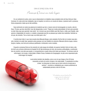 Lição de Vida
86
Em um ambiente de calma, amor e paz se desenvolvem os trabalhos nessa verdadeira obra de Deus feita por mãos
humanas. Em cada canto das instalações, seja no hospital, na creche ou no recanto de idosos, é possível sentir a presença
Divina amparando a todos que ali são acolhidos.
Esse sentimento se revela nas palavras do residente que tem o mesmo nome do homenageado no recanto, João de
Deus, 70 anos, que teve vida difícil, mas não desaprendeu a sorrir. “Passei por muitas adversidades; foi bom para aprender
na vida. Estou aqui para aprender mais ainda”, diz o homem que veio de Belém para São Paulo e, então, para Taubaté. João
aprecia a religiosidade do recanto e o cuidado e preparação que têm as pessoas que cuidam dos residentes. Sentindo-se
em paz, ele comenta. “Se eu morrer aqui, vou direto para o céu.”
O carinho das irmãs é o que mais encanta dona Manuela Borges, outra residente. Ela fica feliz em receber essa aten-
ção e também em poder doar, ajudando outras pessoas com seu trabalho de costureira. Manuela reforma roupas, costura
lençóis e toalhas, uma forma de continuar partilhando e retribuindo o amor recebido.
Enquanto a presença Divina se faz presente em cada espaço da entidade, ela aparece também forte em toda a vida
da Irmã Luzia, primeira enfermeira do hospital Pio XII. Nas lembranças do início, ela recorda as dificuldades, o sentimento
bom de construir uma obra para ajudar e o companheirismo e ajuda mútua entre todos que atuavam. “Eu tomava conta da
enfermagem, da cirurgia e maternidade. A Madre Teresa, fundadora da Congregação, me pôs como responsável pela
enfermagem do hospital.”
Luzia lembra também dos desafios, como a vez em que chegou a ficar 36 horas
revezando-se dentro do centro cirúrgico e da maternidade. “O anestesista me olhou
e disse: ‘vai descansar um pouco que eu tomo conta da cirurgia para a
senhora’”, recorda-se, constatando que o mesmo sentimento de
solidariedade permeia a obra há 50 anos.
Obra de Serviço Social Pio XII
Presença Divina em todo lugar
“A verdadeira ciência descobre Deus
à espera atrás de cada porta.”
Pio XII, papa de 1939 a 1958
 