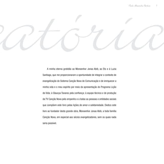 catória7
Paulo Alexandre Barbosa
A minha eterna gratidão ao Monsenhor Jonas Abib, ao Eto e à Luzia
Santiago, que me proporcionaram a oportunidade de integrar o contexto de
evangelização do Sistema Canção Nova de Comunicação e de enriquecer a
minha vida e o meu espírito por meio da apresentação do Programa Lição
de Vida; à Glaucya Tavares pela confiança; à equipe técnica e de produção
da TV Canção Nova pelo empenho e a todas as pessoas e entidades sociais
que compõem este livro pelas lições de amor e solidariedade. Dedico este
livro ao fundador desta grande obra, Monsenhor Jonas Abib, a toda família
Canção Nova, em especial aos sócios evangelizadores, sem os quais nada
seria possível.
 