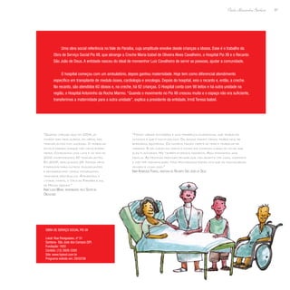 87
Paulo Alexandre Barbosa
Uma obra social referência no Vale do Paraíba, cuja amplitude envolve desde crianças a idosos. Esse é o trabalho da
Obra de Serviço Social Pio XII, que abrange a Creche Maria Izabel de Oliveira Alves Cavalheiro, o Hospital Pio XII e o Recanto
São João de Deus. A entidade nasceu do ideal de monsenhor Luiz Cavalheiro de servir as pessoas, ajudar a comunidade.
O hospital começou com um ambulatório, depois ganhou maternidade. Hoje tem como diferencial atendimento
específico em transplante de medula óssea, cardiologia e oncologia. Depois do hospital, veio o recanto e, então, a creche.
No recanto, são atendidos 60 idosos e, na creche, há 92 crianças. O Hospital conta com 98 leitos e há outra unidade na
região, o Hospital Antoninho da Rocha Marmo. “Quando o movimento no Pio XII cresceu muito e o espaço não era suficiente,
transferimos a maternidade para a outra unidade”, explica a presidente da entidade, Irmã Teresa Isabel.
“Quando cheguei aqui em 2004, já
tinham sido realizados, em média, dez
transplantes com sucesso. O trabalho
estava parado porque não havia enfer-
meira. Começamos uma luta e no ano de
2006 comemoramos 50 transplantes.
Em 2007, realizamos 25. Nossa meta
é expandir para outros transplantes
e devagarzinho vamos conseguindo
transpor obstáculos. Atendemos o
litoral norte, o Vale do Paraíba e sul
de Minas Gerais.”
Irmã Lúcia Maria, responsável pelo Setor de
Oncologia
“Temos várias atividades e uma terapeuta ocupacional que trabalha
conosco e que é muita zelosa. Os idosos fazem vários trabalhos, de
bordados, bijuterias. Os homens fazem tapete de tear e trabalho de
madeira. Eles cuidam da horta e outro dia comemos curau do milho que
eles plantaram. Há também diversos passeios. Aqui formamos uma
família. As pessoas precisam pensar que não adianta ter casa, conforto
e não ter humanização. Nós procuramos fazer com que os funcionários
pensem e vivam isso.”
Irmã Aparecida Ferraz, diretora do Recanto São João de Deus
Obra de Serviço Social Pio XII
Local: Rua Paraguassu, nº 51
Santana- São José dos Campos (SP)
Fundação: 1932
Contato: (12) 3928-3300
Site: www.hpioxii.com.br
Programa exibido em: 29/02/08
 