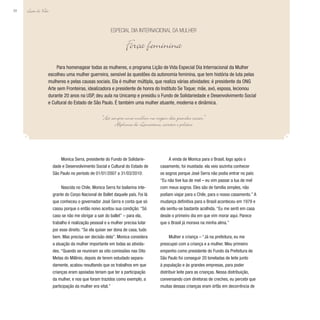 Lição de Vida
88
Para homenagear todas as mulheres, o programa Lição de Vida Especial Dia Internacional da Mulher
escolheu uma mulher guerreira, sensível às questões da autonomia feminina, que tem história de luta pelas
mulheres e pelas causas sociais. Ela é mulher múltipla, que realiza várias atividades: é presidente da ONG
Arte sem Fronteiras, idealizadora e presidente de honra do Instituto Se Toque; mãe, avó, esposa, lecionou
durante 20 anos na USP, deu aula na Unicamp e presidiu o Fundo de Solidariedade e Desenvolvimento Social
e Cultural do Estado de São Paulo. É também uma mulher atuante, moderna e dinâmica.
Especial Dia Internacional da Mulher
Força feminina
“Há sempre uma mulher na origem das grandes coisas.”
Alphonse de Lamartine, escritor e político
Monica Serra, presidente do Fundo de Solidarie-
dade e Desenvolvimento Social e Cultural do Estado de
São Paulo no período de 01/01/2007 a 31/03/2010:
Nascida no Chile, Monica Serra foi bailarina inte-
grante do Corpo Nacional de Ballet daquele país. Foi lá
que conheceu o governador José Serra e conta que só
casou porque o então noivo aceitou sua condição: “Só
caso se não me obrigar a sair do ballet” – para ela,
trabalho é realização pessoal e a mulher precisa lutar
por esse direito. “Se ela quiser ser dona de casa, tudo
bem. Mas precisa ser decisão dela”. Monica considera
a atuação da mulher importante em todas as ativida-
des. “Quando se reuniram as oito comissões nas Oito
Metas do Milênio, depois de terem estudado separa-
damente, acabou resultando que os trabalhos em que
crianças eram apoiadas teriam que ter a participação
da mulher, e nos que foram trazidos como exemplo, a
participação da mulher era vital.”
A vinda de Monica para o Brasil, logo após o
casamento, foi inusitada: ela veio sozinha conhecer
os sogros porque José Serra não podia entrar no país:
“Eu não tive lua de mel – eu vim passar a lua de mel
com meus sogros. Eles são de família simples, não
podiam viajar para o Chile, para o nosso casamento.” A
mudança definitiva para o Brasil aconteceu em 1979 e
ela sentiu-se bastante acolhida. “Eu me senti em casa
desde o primeiro dia em que vim morar aqui. Parece
que o Brasil já morava na minha alma.”
Mulher e criança – “Já na prefeitura, eu me
preocupei com a criança e a mulher. Meu primeiro
empenho como presidente do Fundo da Prefeitura de
São Paulo foi conseguir 20 toneladas de leite junto
à população e às grandes empresas, para poder
distribuir leite para as crianças. Nessa distribuição,
conversando com diretoras de creches, eu percebi que
muitas dessas crianças eram órfãs em decorrência de
 