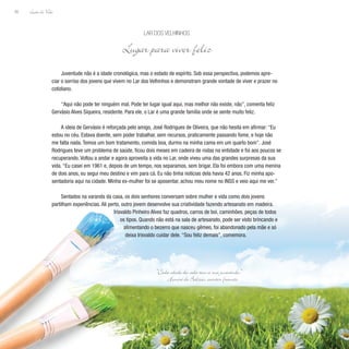 Lição de Vida
90
Juventude não é a idade cronológica, mas o estado de espírito. Sob essa perspectiva, podemos apre-
ciar o sorriso dos jovens que vivem no Lar dos Velhinhos e demonstram grande vontade de viver e prazer no
cotidiano.
“Aqui não pode ter ninguém mal. Pode ter lugar igual aqui, mas melhor não existe, não”, comenta feliz
Gervásio Alves Siqueira, residente. Para ele, o Lar é uma grande família onde se sente muito feliz.
A ideia de Gervásio é reforçada pelo amigo, José Rodrigues de Oliveira, que não hesita em afirmar: “Eu
estou no céu. Estava doente, sem poder trabalhar, sem recursos, praticamente passando fome, e hoje não
me falta nada. Temos um bom tratamento, comida boa, durmo na minha cama em um quarto bom”. José
Rodrigues teve um problema de saúde, ficou dois meses em cadeira de rodas na entidade e foi aos poucos se
recuperando. Voltou a andar e agora aproveita a vida no Lar, onde viveu uma das grandes surpresas da sua
vida. “Eu casei em 1961 e, depois de um tempo, nos separamos, sem brigar. Ela foi embora com uma menina
de dois anos, eu segui meu destino e vim para cá. Eu não tinha notícias dela havia 42 anos. Fiz minha apo-
sentadoria aqui na cidade. Minha ex-mulher foi se aposentar, achou meu nome no INSS e veio aqui me ver.”
Sentados na varanda da casa, os dois senhores conversam sobre mulher e vida como dois jovens
partilham experiências. Ali perto, outro jovem desenvolve sua criatividade fazendo artesanato em madeira.
Irisvaldo Pinheiro Alves faz quadros, carros de boi, caminhões, peças de todos
os tipos. Quando não está na sala de artesanato, pode ser visto brincando e
alimentando o bezerro que nasceu gêmeo, foi abandonado pela mãe e só
deixa Irisvaldo cuidar dele. “Sou feliz demais”, comemora.
Lar dos Velhinhos
Lugar para viver feliz
“Cada idade da vida tem a sua juventude.”
Honoré de Balzac, escritor francês
 