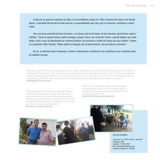 91
Paulo Alexandre Barbosa
Criado por um grupo de rotarianos de Jales, o Lar dos Velhinhos nasceu em 1969 e abrigava oito idosos. Uma década
depois, a Sociedade São Vicente de Paulo assumiu a responsabilidade pela casa, que foi crescendo e ampliando o atendi-
mento.
Com uma área construída de dois mil metros, o Lar abriga mais de 60 idosos. Há ala masculina, ala feminina, capela e
refeitório. “Todos os espaços físicos a gente conseguiu, graças a Deus, com muita luta. Porém, o grande objetivo, que existe
desde o início, nunca foi abandonado por nenhuma diretoria: nos tornarmos a família dos idosos que aqui residem”, esclare-
ce o presidente, Alísio Frassato. “Nosso objetivo é abraçado não só pelos diretores, mas por todos os vicentinos.”
No Lar, os velhinhos fazem fisioterapia, recebem medicamentos e tratamento, têm assistência moral e espiritual, além
de trabalhos manuais.
“Temos certas atividades ligadas à religião. Antes
de cada refeição oramos o pai-nosso. Essa espiritu-
alidade ajuda os idosos a aceitarem melhor o fato de
estarem em uma entidade.”
Antonio Cláudio Francisco, gerente administrativo
“O idoso merece respeito. Nós que temos 60, 70 anos,
sabemos a dificuldade que os idosos têm. Sabemos o
preconceito que há com idosos. Fazemos de tudo para
que eles se sintam pessoas incluídas na sociedade, que
possam fazer parte de uma coletividade, mostrando que
eles têm muito a dar aos mais jovens.”
Nilson Alves, ex-presidente da instituição
“Os idosos normalmente ficam muito parados, muito ociosos. Nós fazemos uma ligação do trabalho físico com o mental: vai
melhorando a parte física – eles vão conseguindo comer sozinhos, ir ao banheiro sozinhos – e com o mínimo de atividade que
consegue fazer sozinho, a cabecinha melhora automaticamente. Não é fácil porque eles vêm com o conceito de que têm que
ficar parados. Os que se viram sozinhos gostam de passear; já para os cadeirantes há brincadeiras lúdicas.”
Adriana Moraes Bogaf, fisioterapeuta
Lar dos Velhinhos
Local: Rua 15, nº 2819- Centro- Jales (SP)
Fundação: 1969
Contato: (17) 3632-3947
Site: lardosvelhinhosjales.org.br
Programa exibido em: 14/03/08
 