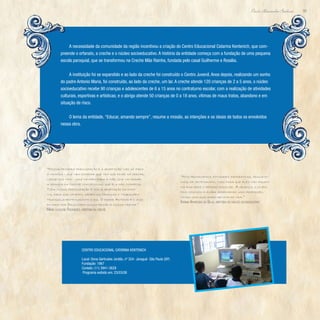 93
Paulo Alexandre Barbosa
A necessidade da comunidade da região incentivou a criação do Centro Educacional Catarina Kentenich, que com-
preende o orfanato, a creche e o núcleo socioeducativo. A história da entidade começa com a fundação de uma pequena
escola paroquial, que se transformou na Creche Mãe Rainha, fundada pelo casal Guilherme e Rosália.
A instituição foi se expandido e ao lado da creche foi construído o Centro Juvenil. Anos depois, realizando um sonho
do padre Antonio Maria, foi construído, ao lado da creche, um lar. A creche atende 120 crianças de 2 a 5 anos, o núcleo
socioeducativo recebe 90 crianças e adolescentes de 6 a 15 anos no contraturno escolar, com a realização de atividades
culturais, esportivas e artísticas; e o abrigo atende 50 crianças de 0 a 18 anos, vítimas de maus tratos, abandono e em
situação de risco.
O lema da entidade, “Educar, amando sempre”, resume a missão, as intenções e os ideais de todos os envolvidos
nessa obra.
“Nossa primeira preocupação é a adaptação não só para
a criança - que nem entende que tem que ficar na creche,
longe dos pais - mas também para a mãe, que vai deixar
a criança na creche com pessoas que ela não conhecia.
Toda nossa preocupação é com a adaptação da famí-
lia, para que confiem, deixem as crianças e trabalhem
tranquilamente durante o dia. O padre Antonio é o anjo
enviado por Deus para nossa região e nossa creche.”
Maria Lucilene Rodrigues, diretora da creche
“Nós promovemos atividades recreativas, educacio-
nais, de artesanato, tudo para que eles não fiquem
na rua após o período escolar. A criança, o jovem,
fica conosco e acaba aprendendo uma profissão,
tendo uma qualidade melhor de vida.”
Karina Aparecida da Silva, diretora do núcleo socioeducativo
Centro Educacional Catarina Kentenich
Local: Dona Gertrudes Jordão, nº 324- Jaraguá- São Paulo (SP)
Fundação: 1967
Contato: (11) 3941-3628
Programa exibido em: 23/03/08
 