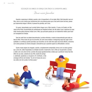 Lição de Vida
94
Quando a esperança é afetada, quando a dor é insuportável, a fé se abala. Não é fácil descobrir que um
filho, neto ou uma criança que conhecemos tem uma doença grave que a fará sentir dores terríveis, passar
por tratamentos longos e difíceis. A pessoa fica perdida, sem rumo.
Foi assim, desnorteada, que Lucinéia Sarter chegou com o filho Leandro, 13 anos, de Cuiabá, em São
José do Rio Preto. Encaminhada por profissionais do Hospital de Base, ela não sabia o que a esperava na casa
onde moraria pelos próximos meses com o filho, que precisaria passar por um tratamento médico para fazer
um transplante de medula.
Sem ter onde ficar na cidade desconhecida, Lucinéia enfrentou o medo do desconhecido para estar ao
lado do filho. Tinha receio do que iria encontrar, de como seria tratada. A insegurança logo deu lugar à tran-
quilidade e à confiança quando percebeu que encontrou um lar onde teria apoio nas horas difíceis, conviveria
com outras pessoas na mesma situação e descobriria que é possível superar as dificuldades e vencer.
Quatro meses depois da chegada, Leandro, completamente ambientado, brinca com os outros garotos
que, como ele, estão hospedados na entidade durante o tratamento. Com o filho se recuperando e prestes
a voltar a ter uma vida normal, Lucinéia não poupa agradecimentos a todos que a auxiliaram nessa fase tão
Associação dos Amigos da Criança com Câncer ou CardiOpatia (AMICC)
Uma nova família
“A tua fé te salvou.”
(Lc 7,50)
difícil de sua vida, cuidando do seu filho, dando-lhe abrigo
e, sobretudo, ajudando-a a recuperar a fé. Confiante, a mãe
consegue afirmar sem dúvida: “Eu vim em busca da cura e
vou voltar com ele curado. Se Deus quiser.”
 