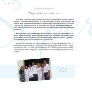 Super
Lição de Vida
96
Quem olhava o Alan sempre deitado, de cabeça caída, usando fralda e andando de cadeira de rodas não
imaginava a transformação que ele vivenciaria, ou, como diz a mãe, Maria de Fátima Bernardo, o milagre que
aconteceu depois que ele passou a frequentar o Lar Nossa Senhora da Salette. Pouco mais de um ano depois,
o rapaz joga bola, basquete, empina pipa. “É uma pessoa normal para mim”, afirma emocionada Maria de
Fátima, que compartilha a felicidade com os outros filhos e todos que conheceram o garoto e acompanharam
sua mudança.
A evolução de Alan é fruto não somente das técnicas utilizadas na entidade, mas especialmente do cari-
nho com que são tratados todas as crianças e jovens com deficiências múltiplas que procuram ajuda da casa
para ter uma vida melhor em sociedade. O Lar busca resgatar o prazer deles de se comunicar e aprender. O
prazer de estar em grupo e até o de voltar para casa. O prazer de viver.
E quando todos lutam juntos - pais, profissionais e entidade -, o resultado é tão gratificante quanto é
intenso o brilho no olhar do menino que, junto com os amigos, corre e joga bola. Nesse momento, o coração
da mãe bate mais forte e ela se sente agradecida a Deus por não ter desistido, por ter acreditado e confiado.
Como afirma Maria de Fátima, “Agradeço ter encontrado pessoas como eu encontrei para cuidar comigo do
meu filho.”
Lar Nossa Senhora da Salette
Recuperando o prazer de viver
“Só o que faz bem ao homem,
pode fazê-lo feliz.”
Santo Agostinho
 