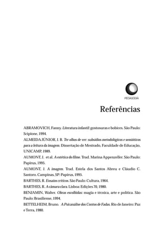 Referências
ABRAMOVICH, Fanny. Literatura infantil: gostosuras e bobices. São Paulo:
Scipione,1994.
ALMEIDA JÚNIOR, J. B. Ter olhos de ver: subsídios metodológicos e semióticos
para a leitura da imagem. Dissertação de Mestrado, Faculdade de Educação,
UNICAMP,1989.
AUMONT, J. et al. Aestética do filme. Trad. MarinaAppenzeller. São Paulo:
Papirus,1995.
AUMONT, J. A imagem. Trad. Estela dos Santos Abreu e Cláudio C.
Santoro.Campinas,SP:Papirus,1995.
BARTHES,R.Ensaioscríticos.SãoPaulo:Cultura, 1964.
BARTHES,R.Acâmaraclara.Lisboa:Edições70, 1980.
BENJAMIN, Walter. Obras escolhidas: magia e técnica, arte e política. São
Paulo:Brasiliense,1994.
BETTELHEIM, Bruno. APsicanálise dos Contos de Fadas. Rio de Janeiro: Paz
e Terra,1980.
L I C E N C I A T U R A E M
 