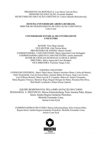 PRESIDENTE DA REPÚBLICA: Luis Inácio Lula da Silva
MINISTRO DA EDUCAÇÃO: Fernando Haddad
SECRETÁRIO DE EDUCAÇÃO A DISTÂNCIA: Carlos Eduardo Bielschowsky
SISTEMA UNIVERSIDADE ABERTA DO BRASIL
DIRETOR DO DEPARTAMENTO DE EDUCAÇÃO A DISTÂNCIA
Celso Costa
UNIVERSIDADE ESTADUAL DO CENTRO-OESTE
UNICENTRO
REITOR: Vitor Hugo Zanette
VICE-REITOR: Aldo Nelson Bona
PRÓ-REITORA DE ENSINO: Márcia Tembil
COORDENADORA UAB/UNICENTRO: Maria Aparecida Crissi Knüuppel
COORDENADORAADJUNTA UAB/UNICENTRO: Jamile Santinello
SETOR DE CIÊNCIAS HUMANAS, LETRAS E ARTES
DIRETORA: Maria Aparecida Crissi Knüppel
VICE-DIRETORA: Christine Vargas Lima
EDITORA UNICENTRO
CONSELHO EDITORIAL: Mario Takao Inoue, Beatriz Anselmo Olinto, Carlos de Bortoli,
Hélio Sochodolak, Ivan de Souza Dutra, Jeanette Beber de Souza, Jorge Luiz Favaro,
Luiz Gilberto Bertotti, Maria José de P. Castanho, Márcio R. Santos Fernandes,
Maria Regiane Trincaus, Mauricio Rigo, Raquel Dorigan de Matos, Rosanna Rita Silva,
Ruth Rieth Leonhardt e Sidnei Osmar Jadoski.
EQUIPE RESPONSÁVEL PELA IMPLANTAÇÃO DO CURSO
PEDAGOGIA A DISTÂNCIA: Marisa Schneckenberg; Nelsi Antonia Pabis; Rejane
Klein; Sandra Regina Gardacho Pietrobon;
Michelle Fernandes Lima;
Anízia Costa Zyck
COORDENADORAS DO CURSO: Marisa Schneckenberg; Nelsi Antonia Pabis;
Rejane Klein; Sandra Regina Gardacho Pietrobon; Michelle Fernandes Lima;
Anízia Costa Zyck
PARANÁ
www.unicentro.br
 