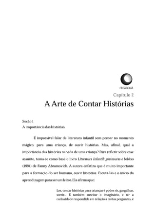 Capítulo 2
A Arte de Contar Histórias
Seção1
Aimportância dashistórias
É impossível falar de literatura infantil sem pensar no momento
mágico, para uma criança, de ouvir histórias. Mas, afinal, qual a
importância das histórias na vida de uma criança? Para refletir sobre esse
assunto, toma-se como base o livro Literatura Infantil: gostosuras e bobices
(1994) de Fanny Abramovich. A autora enfatiza que é muito importante
para a formação do ser humano, ouvir histórias. Escutá-las é o início da
aprendizagempara serumleitor.Elaafirmaque:
Ler, contar histórias para crianças é poder rir, gargalhar,
sorrir... É também suscitar o imaginário, é ter a
curiosidade respondida em relação a tantas perguntas, é
L I C E N C I A T U R A E M
 