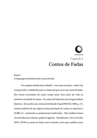 Capítulo 3
Contos de Fadas
Seção1
Alinguagemsimbólicadoscontosdefada
No conjunto da literatura infantil - com raras exceções - nada é tão
enriquecedor e satisfatório para a criança do que ouvir um conto de fadas.
Eles foram inventados há muito tempo atrás, bem antes da vida na
moderna sociedade de massa. Os contos de fadas têm uma longa tradição
histórica. De acordo com a teoria de Schimidt (Apud FRANZ, 1990, p. 17),
existem indícios de que alguns temas principais de contos se reportam a
25.000 a.C., mantendo-se praticamente inalterados. Eles também foram
encontrados nas colunas e papiros egípcios. Inicialmente e até os séculos
XVII e XVIII os contos de fadas eram contados, tanto para adultos como
L I C E N C I A T U R A E M
 