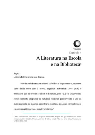 Capítulo 4
A Literatura na Escola
e na Biblioteca¹
Seção1
Leitura/Literatura nasaladeaula
Pelo fato da literatura infantil trabalhar a língua escrita, manteve
laços desde cedo com a escola. Segundo Zilberman (1987, p.26) é
necessário que as escolas se aliem à literatura, pois “[...] ela se apresenta
como elemento propulsor da natureza ficcional, promovendo o uso do
livro na escola, de maneira a mostrar a realidade ao aluno, convertendo-o
emumsercríticoperante suacircunstância.”
¹ Essa unidade tem como base o artigo de: CHICOSKI, Regina. Por que literatura no ensino
fundamental. In. SOUZA, Osmar Ambrósio de (Org.) [et al]. Abra-se a novas idéias. Guarapuava:
UNICENTRO,2001.
L I C E N C I A T U R A E M
 