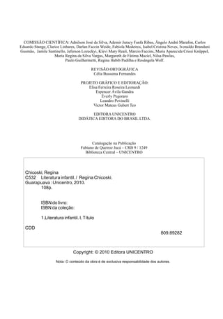 Catalogação na Publicação
Fabiano de Queiroz Jucá – CRB 9 / 1249
Biblioteca Central – UNICENTRO
COMISSÃO CIENTÍFICA: Adnilson José da Silva, Ademir Juracy Fanfa Ribas, Ângelo André Marafon, Carlos
Eduardo Stange, Clarice Linhares, Darlan Faccin Weide, Fabíola Medeiros, Isabel Cristina Neves, Ivonaldo Brandani
Gusmão, Jamile Santinello, Jeferson Lozeckyi, Klevi Mary Reali, Marcio Faccini, Maria Aparecida Crissi Knüppel,
Maria Regina da Silva Vargas, Margareth de Fátima Maciel, Nilsa Pawlas,
Paulo Guilhermetti, Regina Habib Padilha e Rosângela Wolf.
REVISÃO ORTOGRÁFICA
Célia Bassuma Fernandes
PROJETO GRÁFICO E EDITORAÇÃO:
Elisa Ferreira Roseira Leonardi
Espencer Ávila Gandra
Éverly Pegoraro
Leandro Povinelli
Victor Mateus Gubert Teo
EDITORA UNICENTRO
DIDÁTICA EDITORA DO BRASIL LTDA.
Copyright: © 2010 Editora UNICENTRO
Nota: O conteúdo da obra é de exclusiva responsabilidade dos autores.
Chicoski, Regina
C532 Literatura infantil. / Regina Chicoski.
Guarapuava : Unicentro, 2010.
108p.
ISBN do livro:
ISBN da coleção:
1.Literatura infantil. I.Título
CDD
809.89282
 