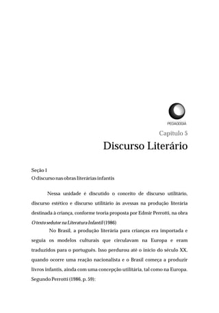 Capítulo 5
Discurso Literário
Seção1
Odiscursonasobras literárias infantis
Nessa unidade é discutido o conceito de discurso utilitário,
discurso estético e discurso utilitário às avessas na produção literária
destinada à criança, conforme teoria proposta por Edmir Perrotti, na obra
Otexto sedutor na Literatura Infantil(1986)
No Brasil, a produção literária para crianças era importada e
seguia os modelos culturais que circulavam na Europa e eram
traduzidos para o português. Isso perdurou até o início do século XX,
quando ocorre uma reação nacionalista e o Brasil começa a produzir
livros infantis, ainda com uma concepção utilitária, tal como na Europa.
Segundo Perrotti (1986, p. 59):
L I C E N C I A T U R A E M
 