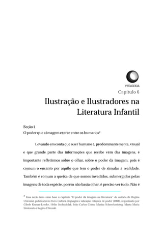 Capítulo 6
Ilustração e Ilustradores na
Literatura Infantil
Seção1
Opoder quea imagem exerceentreoshumanos²
Levando em conta que o ser humano é, predominantemente, visual
e que grande parte das informações que recebe vêm das imagens, é
importante refletirmos sobre o olhar, sobre o poder da imagem, pois é
comum o encanto por aquilo que tem o poder de simular a realidade.
Também é comum a queixa de que somos invadidos, submergidos pelas
imagens de toda espécie, porém não basta olhar, é preciso ver tudo. Não é
² Essa seção tem como base o capítulo “O poder da imagem na literatura” de autoria de Regina
Chicoski, publicado no livro Cultura, linguagem e educação: relações de poder (2008), organizado por
Cibele Krause-Lemke, Hélio Sochodolak, João Carlos Corso, Marisa Schneckenberg, Marta Maria
Simionatoe Regina Chicoski.
L I C E N C I A T U R A E M
 