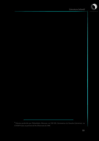 hibridismo que ocorre no cinema e na televisão acontece na literatura, na
relaçãoentre texto eimagem.
É na poesia que, primeiramente, “visualizamos” criações
surpreendentes entre a palavra e a imagem visual, sonora. Especialmente
a poesia visual ou a poesia concreta apresentam jogos de palavras,
fragmentos de palavras, cortes, agrupamentos. Isso tudo resultando em
poema colagem, poema montagem, poema embalagem, como bem
definiu Philadelpho Menezes³. Este tipo de poeta é considerado, por
Pignatari, comodesigner dalinguagem (12/05/2001, p.06).
A primeira impressão que se faz da imagem é de que serve para
ilustrar um texto verbal ou o texto pode ajudar a esclarecer a imagem na
forma de comentário. Habitua-se ao sistema adotado pelas revistas,
jornais, enciclopédias, de que textos e imagens complementam um ao
outro. Ou seja, o contexto mais importante da imagem acaba sendo a
linguagem verbal. No entanto, a imagem pode ser utilizada não como
mero recurso auxiliar, mas com proporções maiores, com autonomia
discursiva,comoumadasvozesdoconjunto.
A imagem pode ser simplesmente uma reprodução daquilo que
tem no texto ou acrescentar informações a ele. Na Literatura Infantil, por
exemplo, se o ilustrador criar, ir além do texto verbal, a ilustração terá mais
força significativa. No entanto, se apenas reproduzir o que há no texto,
uma espécie de imagem fotográfica, o grau de informatividade será
inferior. Deste modo, a relação entre texto e imagem vai da redundância à
informatividade. Pode-se pensar a imagem em três momentos, conforme
apontamSantaella eNöth (1999,p.54):
Literatura Infantil
59
³ Palestra proferida por Philadelpho Menezes, no VIII SEL (Seminários de Estudos Literários), na
UNESP/Assis,noperíodode26a28 demaiode1999.
L I C E N C I A T U R A E M
 