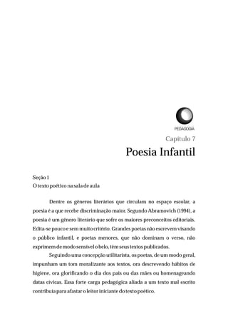 Capítulo 7
Poesia Infantil
Seção1
Otexto poético nasaladeaula
Dentre os gêneros literários que circulam no espaço escolar, a
poesia é a que recebe discriminação maior. Segundo Abramovich (1994), a
poesia é um gênero literário que sofre os maiores preconceitos editoriais.
Edita-se pouco e sem muito critério. Grandes poetas não escrevem visando
o público infantil, e poetas menores, que não dominam o verso, não
exprimemdemodosensívelobelo, têm seustextos publicados.
Seguindo uma concepção utilitarista, os poetas, de um modo geral,
impunham um tom moralizante aos textos, ora descrevendo hábitos de
higiene, ora glorificando o dia dos pais ou das mães ou homenageando
datas cívicas. Essa forte carga pedagógica aliada a um texto mal escrito
contribuía para afastar oleitor iniciante dotexto poético.
L I C E N C I A T U R A E M
 