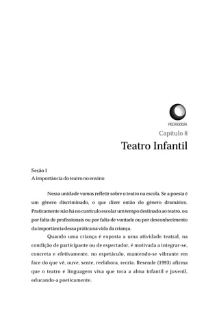 Capítulo 8
Teatro Infantil
Seção1
Aimportância do teatro noensino
Nessa unidade vamos refletir sobre o teatro na escola. Se a poesia é
um gênero discriminado, o que dizer então do gênero dramático.
Praticamente não há no currículo escolar um tempo destinado ao teatro, ou
por falta de profissionais ou por falta de vontade ou por desconhecimento
daimportânciadessapráticana vidadacriança.
Quando uma criança é exposta a uma atividade teatral, na
condição de participante ou de espectador, é motivada a integrar-se,
concreta e efetivamente, no espetáculo, mantendo-se vibrante em
face do que vê, ouve, sente, reelabora, recria. Resende (1993) afirma
que o teatro é linguagem viva que toca a alma infantil e juvenil,
educando-a poeticamente.
L I C E N C I A T U R A E M
 