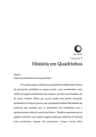 Capítulo 9
História em Quadrinhos
Seção1
Opercursodashistóriasem quadrinhos
Por muito tempo as histórias em quadrinhos (HQS) foram vítimas
de preconceito, proibidas no espaço escolar, eram consideradas como
influência negativa na formação das crianças e, por isso, foram banidas, até
de forma violenta. Talvez por serem criadas com intuito comercial,
destinadas às crianças e jovens, pais e professores tinham dificuldades de
aceitá-las, por acreditar que os quadrinhos não contribuam com o
aprimoramento cultural e moral dos leitores. Também supunham que as
páginas coloridas, com muitas imagens pudessem afastá-los de leituras
mais profundas. Apesar das proibições, sempre foram lidas
L I C E N C I A T U R A E M
 