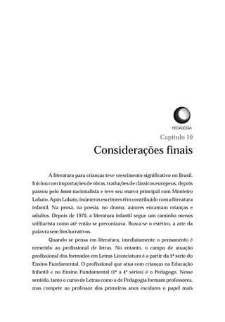Capítulo 10
Considerações finais
A literatura para crianças teve crescimento significativo no Brasil.
Iniciou com importações de obras, traduções de clássicos europeus, depois
passou pelo boom nacionalista e teve seu marco principal com Monteiro
Lobato.Após Lobato, inúmeros escritores têm contribuído com a literatura
infantil. Na prosa, na poesia, no drama, autores encantam crianças e
adultos. Depois de 1970, a literatura infantil segue um caminho menos
utilitarista como até então se preconizava. Busca-se o estético, a arte da
palavra semfinslucrativos.
Quando se pensa em literatura, imediatamente o pensamento é
remetido ao profissional de letras. No entanto, o campo de atuação
profissional dos formados em Letras Licenciatura é a partir da 5ª série do
Ensino Fundamental. O profissional que atua com crianças na Educação
Infantil e no Ensino Fundamental (1ª a 4ª séries) é o Pedagogo. Nesse
sentido, tanto o curso de Letras como o de Pedagogia formam professores,
mas compete ao professor dos primeiros anos escolares o papel mais
L I C E N C I A T U R A E M
 