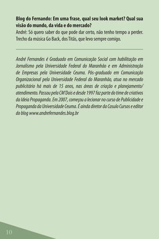 Blog do Fernando: Em uma frase, qual seu look market? Qual sua
     visão do mundo, da vida e do mercado?
     André: Só quero saber do que pode dar certo, não tenho tempo a perder.
     Trecho da música Go Back, dos Titãs, que levo sempre comigo.


     André Fernandes é Graduado em Comunicação Social com habilitação em
     Jornalismo pela Universidade Federal do Maranhão e em Administração
     de Empresas pela Universidade Ceuma. Pós-graduado em Comunicação
     Organizacional pela Universidade Federal do Maranhão, atua no mercado
     publicitário há mais de 15 anos, nas áreas de criação e planejamento/
     atendimento. Passou pela CM’Dois e desde 1997 faz parte do time de criativos
     da Ideia Propaganda. Em 2007, começou a lecionar no curso de Publicidade e
     Propaganda da Universidade Ceuma. É ainda diretor da Casulo Cursos e editor
     do blog www.andrefernandes.blog.br




10
 
