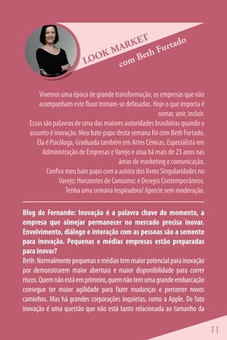 ET       tado
                              M ARK      Fur
                        LOO
                            K       Beth
                               c om


      Vivemos uma época de grande transformação, as empresas que não
      acompanham este fluxo tornam-se defasadas. Hoje o que importa é
                                                      somar, unir, incluir.
  Essas são palavras de uma das maiores autoridades brasileiras quando o
  assunto é inovação. Meu bate papo desta semana foi com Beth Furtado.
     Ela é Psicóloga, Graduada também em Artes Cênicas, Especialista em
       Administração de Empresas e Varejo e atua há mais de 23 anos nas
                                       áreas de marketing e comunicação.
         Confira meu bate papo com a autora dos livros Singularidades no
               Varejo; Horizontes de Consumo; e Desejos Contemporâneos.
                  Tenha uma semana inspiradora! Aprecie sem moderação.

Blog do Fernando: Inovação é a palavra chave do momento, a
empresa que almejar permanecer no mercado precisa inovar.
Envolvimento, diálogo e interação com as pessoas são a semente
para inovação. Pequenas e médias empresas estão preparadas
para inovar?
Beth: Normalmente pequenas e médias tem maior potencial para inovação
por demonstrarem maior abertura e maior disponibilidade para correr
riscos. Quem não está em primeiro, quem não tem uma grande embarcação
consegue ter maior agilidade para fazer mudanças e percorrer novos
caminhos. Mas há grandes corporações inquietas, como a Apple. De fato
inovação é uma questão que não está tanto relacionada ao tamanho da

                                                                              11
 