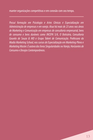 manter organizações competitivas e em conexão com seu tempo.


Possui formação em Psicologia e Artes Cênicas e Especialização em
Administração de empresas e em varejo. Atua há mais de 23 anos nas áreas
de Marketing e Comunicação em empresas de consultoria empresarial, bens
de consumo e bens duráveis como INCEPA S/A, O Boticário, Consultoria
Gouvêa de Souza & MD e Grupo Talent de Comunicação. Professora da
Madia Marketing School, nos cursos de Especialização em Marketing Pleno e
Marketing Master. É autora dos livros Singularidades no Varejo, Horizontes de
Consumo e Desejos Contemporâneos.




                                                                                13
 
