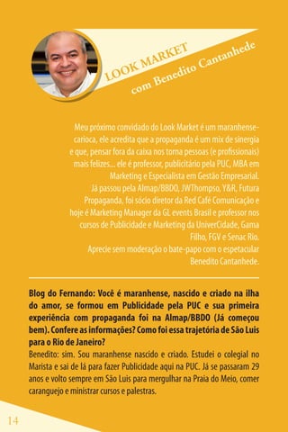 e
                                         ET             hed
                                     ARK         a ntan
                                 KM         ito C
                             LOO        ned
                                     Be
                                 com

                   Meu próximo convidado do Look Market é um maranhense-
                  carioca, ele acredita que a propaganda é um mix de sinergia
                 e que, pensar fora da caixa nos torna pessoas (e profissionais)
                  mais felizes... ele é professor, publicitário pela PUC, MBA em
                               Marketing e Especialista em Gestão Empresarial.
                        Já passou pela Almap/BBDO, JWThompso, Y&R, Futura
                      Propaganda, foi sócio diretor da Red Café Comunicação e
                 hoje é Marketing Manager da GL events Brasil e professor nos
                    cursos de Publicidade e Marketing da UniverCidade, Gama
                                                            Filho, FGV e Senac Rio.
                       Aprecie sem moderação o bate-papo com o espetacular
                                                            Benedito Cantanhede.


     Blog do Fernando: Você é maranhense, nascido e criado na ilha
     do amor, se formou em Publicidade pela PUC e sua primeira
     experiência com propaganda foi na Almap/BBDO (Já começou
     bem). Confere as informações? Como foi essa trajetória de São Luis
     para o Rio de Janeiro?
     Benedito: sim. Sou maranhense nascido e criado. Estudei o colegial no
     Marista e sai de lá para fazer Publicidade aqui na PUC. Já se passaram 29
     anos e volto sempre em São Luis para mergulhar na Praia do Meio, comer
     caranguejo e ministrar cursos e palestras.

14
 