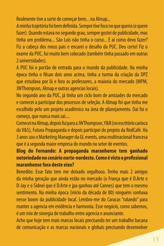 Realmente tive a sorte de começar bem... na Almap...
A minha trajetória foi bem definida. Sempre tive foco no que queria (e quero
fazer). Quando estava no segundo grau, sempre gostei de publicidade, mas
tinha um problema... São Luis não tinha o curso... E ai como devo fazer?
Fiz a cabeça dos meus pais e encarei o desafio da PUC. Deu certo! Fiz o
exame da PUC, fui muito bem colocado (também tinha passado em outras
2 universidades).
A PUC foi o portão de entrada para o mundo da publicidade. Na minha
época tinha o Nisan dois anos acima, tinha a turma da criação da DPZ
que estudava por lá e fora os professores, a maioria do mercado (MPM,
JWThompson, Almap e outras agencias locais).
No segundo ano da PUC, já tinha um ciclo bom de amizades do mercado
e comecei a participar dos processos de seleção. A Almap foi que tinha me
escolhido pelo um projeto acadêmico na área de planejamento. Dai foi o
começo, que nunca mais sai....
Comecei na Almap, depois fui para a JWThompson, Y&R (no escritório carioca
da V&S), Futura Propaganda e depois participei do projeto da RedCafé. Ha
3 anos sou o Marketing Manager da GL events, uma multinacional francesa
que é a segunda maior empresa do mundo no setor de eventos.
Blog do Fernando: A propaganda maranhense tem ganhado
notoriedade no cenário norte-nordeste. Como é visto o profissional
maranhense fora deste eixo?
Benedito: Esse fato tem me deixado orgulhoso. Tenho mais 2 amigos
da minha geração que ainda estão no mercado (o França que é D.Arte e
D-Jay e o Sidnei que é D.Arte e jpa ganhou até Cannes) que tem o mesmo
sentimento. Na minha época (início da década de 80) ninguém sonhava
nesse boom da publicidade local. Lembro-me do Caracas “ralando” para
manter a agencia em evidência e harmonia. Esse negócio, como sabemos,
é um mix de sinergia de trabalho entre agencia e anunciante.
Acho que hoje tem mais marcas locais precisando ter um trabalho bacana
de comunicação e as marcas nacionais e globais precisando desenvolver

                                                                               15
 