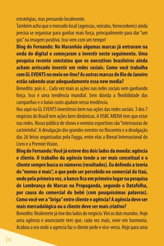 estratégias, mas pensando localmente.
     Também acho que o mercado local (agencias, veículos, fornecedores) ainda
     precisa se organizar para ganhar mais força, principalmente para dar “um
     gás” na imagem positiva. Isso vem com um tempo!
     Blog do Fernando: No Maranhão algumas marcas já entraram na
     onda do digital e começaram a investir neste seguimento. Uma
     pesquisa recente constatou que os executivos brasileiros ainda
     acham arriscado investir em redes sociais. Como você trabalha
     com GL EVENTS no meio on-line? As outras marcas do Rio de Janeiro
     estão sabendo usar adequadamente essa new media?
     Benedito: pois é... Cada vez mais as ações nas redes sociais vem ganhando
     força. Isso é uma tendência mundial. Sem dúvida a flexibilidade das
     campanhas e o baixo custo ajudam nessa tendência.
     Nos aqui na GL EVENTS investimos bem nas ações das redes sociais. 3 dos 7
     negócios do Brasil tem ações bem dinâmicas. A HSBC ARENA tem que estar
     nas redes. Nosso público de shows e eventos esportivos são “internautas de
     carteirinha”. A divulgação dos grandes eventos no Riocentro e a divulgação
     das 26 feiras organizadas pela Fagga, entre elas a Bienal Internacional do
     Livro e a Premier Vision.
     Blog do Fernando: Você já esteve dos dois lados da moeda: agência
     e cliente. O trabalho da agência tende a ser mais conceitual e o
     cliente sempre busca os números (resultados). Eu defendo a teoria
     do “menos é mais”, o que pode ser percebido no comercial do Itaú,
     onde pela primeira vez, o banco fica em primeiro lugar na pesquisa
     de Lembrança de Marcas na Propaganda, segundo o Datafolha,
     por causa do comercial do bebê (com pouquíssimas palavras).
     Como você ver a “briga” entre cliente e agência? A agência deve ser
     mais mercadológica ou o cliente deve ser mais criativo?
     Benedito: Realmente já tive dos lados do negócio. Vivi os dois mundos. Hoje
     uma agência e anunciante tem que, cada vez mais, viver em harmonia.
     Acabou a era onde a agencia faz o cliente pede e vice-versa. Hoje para uma

16
 