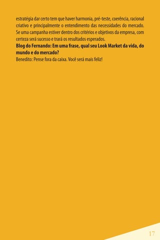 estratégia dar certo tem que haver harmonia, pré-teste, coerência, racional
criativo e principalmente o entendimento das necessidades do mercado.
Se uma campanha estiver dentro dos critérios e objetivos da empresa, com
certeza será sucesso e trará os resultados esperados.
Blog do Fernando: Em uma frase, qual seu Look Market da vida, do
mundo e do mercado?
Benedito: Pense fora da caixa. Você será mais feliz!




                                                                              17
 